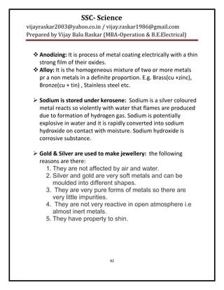 SSC- Science
vijayraskar2003@yahoo.co.in / vijay.raskar1986@gmail.com
Prepared by Vijay Balu Raskar (MBA-Operation & B.E.Electrical)


   Anodizing: It is process of metal coating electrically with a thin
    strong film of their oxides.
   Alloy: It is the homogeneous mixture of two or more metals
    pr a non metals in a definite proportion. E.g. Brass(cu +zinc),
    Bronze(cu + tin) , Stainless steel etc.

   Sodium is stored under kerosene: Sodium is a silver coloured
    metal reacts so violently with water that flames are produced
    due to formation of hydrogen gas. Sodium is potentially
    explosive in water and it is rapidly converted into sodium
    hydroxide on contact with moisture. Sodium hydroxide is
    corrosive substance.

   Gold & Silver are used to make jewellery: the following
    reasons are there:
      1. They are not affected by air and water.
      2. Silver and gold are very soft metals and can be
         moulded into different shapes.
      3. They are very pure forms of metals so there are
         very little impurities.
      4. They are not very reactive in open atmosphere i.e
         almost inert metals.
      5. They have property to shin.




                                 42
 