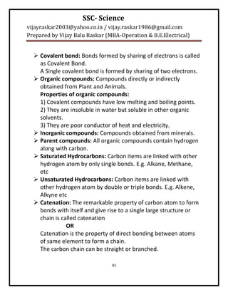 SSC- Science
vijayraskar2003@yahoo.co.in / vijay.raskar1986@gmail.com
Prepared by Vijay Balu Raskar (MBA-Operation & B.E.Electrical)


   Covalent bond: Bonds formed by sharing of electrons is called
    as Covalent Bond.
    A Single covalent bond is formed by sharing of two electrons.
   Organic compounds: Compounds directly or indirectly
    obtained from Plant and Animals.
    Properties of organic compounds:
    1) Covalent compounds have low melting and boiling points.
    2) They are insoluble in water but soluble in other organic
    solvents.
    3) They are poor conductor of heat and electricity.
   Inorganic compounds: Compounds obtained from minerals.
   Parent compounds: All organic compounds contain hydrogen
    along with carbon.
   Saturated Hydrocarbons: Carbon items are linked with other
    hydrogen atom by only single bonds. E.g. Alkane, Methane,
    etc
   Unsaturated Hydrocarbons: Carbon items are linked with
    other hydrogen atom by double or triple bonds. E.g. Alkene,
    Alkyne etc
   Catenation: The remarkable property of carbon atom to form
    bonds with itself and give rise to a single large structure or
    chain is called catenation
               OR
    Catenation is the property of direct bonding between atoms
    of same element to form a chain.
    The carbon chain can be straight or branched.

                                45
 