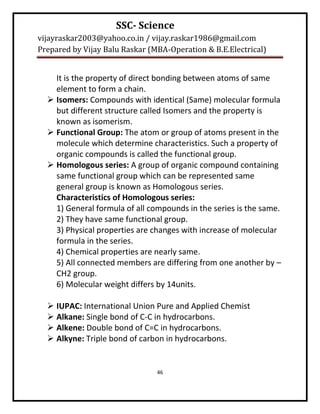 SSC- Science
vijayraskar2003@yahoo.co.in / vijay.raskar1986@gmail.com
Prepared by Vijay Balu Raskar (MBA-Operation & B.E.Electrical)


    It is the property of direct bonding between atoms of same
    element to form a chain.
   Isomers: Compounds with identical (Same) molecular formula
    but different structure called Isomers and the property is
    known as isomerism.
   Functional Group: The atom or group of atoms present in the
    molecule which determine characteristics. Such a property of
    organic compounds is called the functional group.
   Homologous series: A group of organic compound containing
    same functional group which can be represented same
    general group is known as Homologous series.
    Characteristics of Homologous series:
    1) General formula of all compounds in the series is the same.
    2) They have same functional group.
    3) Physical properties are changes with increase of molecular
    formula in the series.
    4) Chemical properties are nearly same.
    5) All connected members are differing from one another by –
    CH2 group.
    6) Molecular weight differs by 14units.

   IUPAC: International Union Pure and Applied Chemist
   Alkane: Single bond of C-C in hydrocarbons.
   Alkene: Double bond of C=C in hydrocarbons.
   Alkyne: Triple bond of carbon in hydrocarbons.


                                46
 