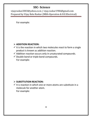 SSC- Science
vijayraskar2003@yahoo.co.in / vijay.raskar1986@gmail.com
Prepared by Vijay Balu Raskar (MBA-Operation & B.E.Electrical)


     For example:




   ADDITION REACTION:
   It is the reaction in which two molecules react to form a single
    product is known as addition reaction.
   Addition reaction occurs only in unsaturated compounds.
   Double bond or triple bond compounds.
    For example:




   SUBSTTUTION REACTION:
   It is reaction in which one or more atoms are substitute in a
    molecule for another atom.
    For example:




                                 48
 