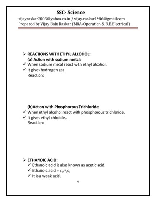 SSC- Science
vijayraskar2003@yahoo.co.in / vijay.raskar1986@gmail.com
Prepared by Vijay Balu Raskar (MBA-Operation & B.E.Electrical)




   REACTIONS WITH ETHYL ALCOHOL:
    (a) Action with sodium metal:
   When sodium metal react with ethyl alcohol.
   It gives hydrogen gas.
    Reaction:




    (b)Action with Phosphorous Trichloride:
   When ethyl alcohol react with phosphorous trichloride.
   It gives ethyl chloride..
    Reaction:




   ETHANOIC ACID:
     Ethanoic acid is also known as acetic acid.
     Ethanoic acid = C2 H 4O2
     It is a weak acid.
                                49
 