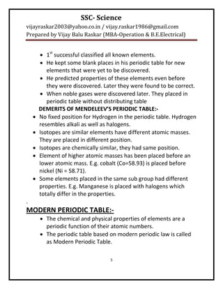 SSC- Science
vijayraskar2003@yahoo.co.in / vijay.raskar1986@gmail.com
Prepared by Vijay Balu Raskar (MBA-Operation & B.E.Electrical)


         1st successful classified all known elements.
         He kept some blank places in his periodic table for new
           elements that were yet to be discovered.
         He predicted properties of these elements even before
           they were discovered. Later they were found to be correct.
         When noble gases were discovered later. They placed in
           periodic table without distributing table
        DEMERITS OF MENDELEEV’S PERIODIC TABLE:-
       No fixed position for Hydrogen in the periodic table. Hydrogen
        resembles alkali as well as halogens.
       Isotopes are similar elements have different atomic masses.
        They are placed in different position.
       Isotopes are chemically similar, they had same position.
       Element of higher atomic masses has been placed before an
        lower atomic mass. E.g. cobalt (Co=58.93) is placed before
        nickel (Ni = 58.71).
       Some elements placed in the same sub group had different
        properties. E.g. Manganese is placed with halogens which
        totally differ in the properties.
.
MODERN PERIODIC TABLE:-
         The chemical and physical properties of elements are a
          periodic function of their atomic numbers.
         The periodic table based on modern periodic law is called
          as Modern Periodic Table.

                                    5
 