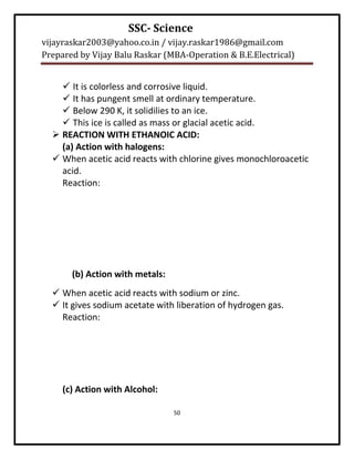 SSC- Science
vijayraskar2003@yahoo.co.in / vijay.raskar1986@gmail.com
Prepared by Vijay Balu Raskar (MBA-Operation & B.E.Electrical)


     It is colorless and corrosive liquid.
     It has pungent smell at ordinary temperature.
     Below 290 K, it solidilies to an ice.
     This ice is called as mass or glacial acetic acid.
   REACTION WITH ETHANOIC ACID:
    (a) Action with halogens:
   When acetic acid reacts with chlorine gives monochloroacetic
    acid.
    Reaction:




       (b) Action with metals:
   When acetic acid reacts with sodium or zinc.
   It gives sodium acetate with liberation of hydrogen gas.
    Reaction:




     (c) Action with Alcohol:

                                 50
 