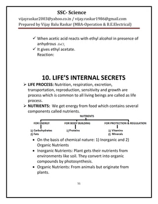 SSC- Science
vijayraskar2003@yahoo.co.in / vijay.raskar1986@gmail.com
Prepared by Vijay Balu Raskar (MBA-Operation & B.E.Electrical)


        When acetic acid reacts with ethyl alcohol in presence of
         anhydrous ZnCl2
        It gives ethyl acetate.
         Reaction:




            10. LIFE’S INTERNAL SECRETS
   LIFE PROCESS: Nutrition, respiration, excretion,
    transportation, reproduction, sensitivity and growth are
    process which is common to all living beings are called as life
    process.
   NUTRIENTS: We get energy from food which contains several
    components called nutrients.




        On the basis of chemical nature: 1) Inorganic and 2)
         Organic Nutrients
        Inorganic Nutrients: Plant gets their nutrients from
         environments like soil. They convert into organic
         compounds by photosynthesis.
        Organic Nutrients: From animals but originate from
         plants.

                                51
 
