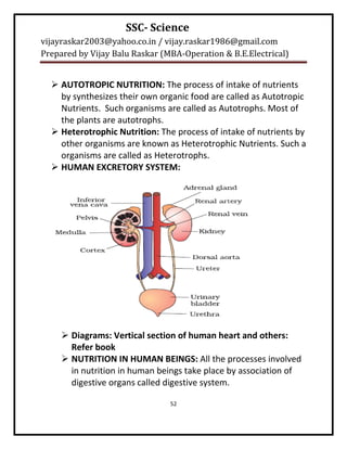 SSC- Science
vijayraskar2003@yahoo.co.in / vijay.raskar1986@gmail.com
Prepared by Vijay Balu Raskar (MBA-Operation & B.E.Electrical)


   AUTOTROPIC NUTRITION: The process of intake of nutrients
    by synthesizes their own organic food are called as Autotropic
    Nutrients. Such organisms are called as Autotrophs. Most of
    the plants are autotrophs.
   Heterotrophic Nutrition: The process of intake of nutrients by
    other organisms are known as Heterotrophic Nutrients. Such a
    organisms are called as Heterotrophs.
   HUMAN EXCRETORY SYSTEM:




      Diagrams: Vertical section of human heart and others:
       Refer book
      NUTRITION IN HUMAN BEINGS: All the processes involved
       in nutrition in human beings take place by association of
       digestive organs called digestive system.

                                52
 