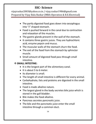 SSC- Science
vijayraskar2003@yahoo.co.in / vijay.raskar1986@gmail.com
Prepared by Vijay Balu Raskar (MBA-Operation & B.E.Electrical)


       The partly digested food goes down into oesophagus
        into “J” shaped stomach.
       Food is pushed forward in the canal due to contraction
        and relaxation of the muscles.
       The gastric glands present in the wall of the stomach.
       It contains three gastric juices. They are hydrochloric
        acid, enzyme pepsin and mucus.
       The muscular walls of the stomach churn the food.
       The exit of the food from the stomach by sphincter
        muscle.
       Small amount of digested food pass through small
        intestine.
   SMALL INTESTINE:
       It is the longest part of the alimentary canal.
       It is about 5 to 6 meter.
       Its diameter is small.
       The length of small intestine is different for every animal.
       Carbohydrate, fats and proteins are digested in the small
        intestine.
       Food is made alkaline nature.
       The largest gland in the body secretes bile juice which is
        stored in the gall bladder.
       Bile makes the food alkaline.
       Pancreas secretes pancreatic juice.
       The bile and the pancreatic juice enter the small
        intestine through a common duct.
                                54
 