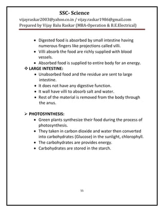 SSC- Science
vijayraskar2003@yahoo.co.in / vijay.raskar1986@gmail.com
Prepared by Vijay Balu Raskar (MBA-Operation & B.E.Electrical)


       Digested food is absorbed by small intestine having
        numerous fingers like projections called villi.
       Villi absorb the food are richly supplied with blood
        vessels.
       Absorbed food is supplied to entire body for an energy.
   LARGE INTESTINE:
       Unabsorbed food and the residue are sent to large
        intestine.
       It does not have any digestive function.
       It wall have villi to absorb salt and water.
       Rest of the material is removed from the body through
        the anus.

   PHOTOSYNTHESIS:
       Green plants synthesize their food during the process of
        photosynthesis.
       They taken in carbon dioxide and water then converted
        into carbohydrates (Glucose) in the sunlight, chlorophyll.
       The carbohydrates are provides energy.
       Carbohydrates are stored in the starch.




                                55
 