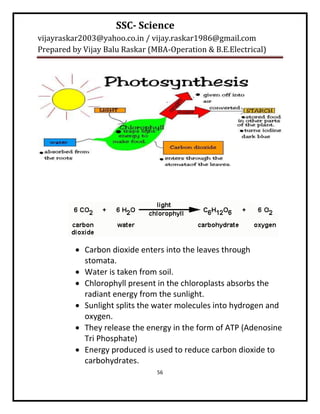 SSC- Science
vijayraskar2003@yahoo.co.in / vijay.raskar1986@gmail.com
Prepared by Vijay Balu Raskar (MBA-Operation & B.E.Electrical)




           Carbon dioxide enters into the leaves through
            stomata.
           Water is taken from soil.
           Chlorophyll present in the chloroplasts absorbs the
            radiant energy from the sunlight.
           Sunlight splits the water molecules into hydrogen and
            oxygen.
           They release the energy in the form of ATP (Adenosine
            Tri Phosphate)
           Energy produced is used to reduce carbon dioxide to
            carbohydrates.
                                56
 