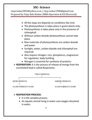 SSC- Science
vijayraskar2003@yahoo.co.in / vijay.raskar1986@gmail.com
Prepared by Vijay Balu Raskar (MBA-Operation & B.E.Electrical)


          All the steps are depends on conditions like time
          The photosynthesis is takes place in green plants only.
          Photosynthesis is takes place only in the presence of
            chlorophyll.
          Without carbon dioxide photosynthesis cannot take
            place.
          Raw materials of photosynthesis are carbon dioxide
            and water.
          Sunlight, water, carbon dioxide and chlorophyll are
            required.
          Also require nitrogen, iron, phosphorus, magnesium
            for regulation, body building.
          Nitrogen is essential for synthesis of proteins.
   RESPIRATION: It is the process of release of energy from the
    assimilated food is called Respiration.




   RESPIRATION PROCESS:
       It is the complex process.
       An aquatic animal living in water uses oxygen dissolved
        in water.
                                57
 