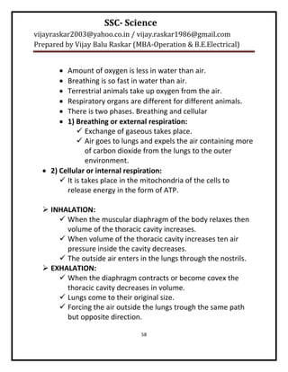 SSC- Science
vijayraskar2003@yahoo.co.in / vijay.raskar1986@gmail.com
Prepared by Vijay Balu Raskar (MBA-Operation & B.E.Electrical)


        Amount of oxygen is less in water than air.
        Breathing is so fast in water than air.
        Terrestrial animals take up oxygen from the air.
        Respiratory organs are different for different animals.
        There is two phases. Breathing and cellular
        1) Breathing or external respiration:
              Exchange of gaseous takes place.
              Air goes to lungs and expels the air containing more
                of carbon dioxide from the lungs to the outer
                environment.
   2) Cellular or internal respiration:
        It is takes place in the mitochondria of the cells to
         release energy in the form of ATP.

   INHALATION:
       When the muscular diaphragm of the body relaxes then
        volume of the thoracic cavity increases.
       When volume of the thoracic cavity increases ten air
        pressure inside the cavity decreases.
       The outside air enters in the lungs through the nostrils.
   EXHALATION:
       When the diaphragm contracts or become covex the
        thoracic cavity decreases in volume.
       Lungs come to their original size.
       Forcing the air outside the lungs trough the same path
        but opposite direction.

                                58
 