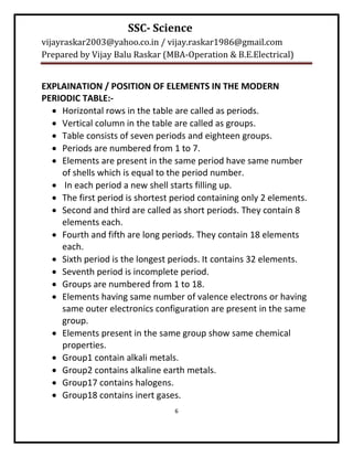 SSC- Science
vijayraskar2003@yahoo.co.in / vijay.raskar1986@gmail.com
Prepared by Vijay Balu Raskar (MBA-Operation & B.E.Electrical)


EXPLAINATION / POSITION OF ELEMENTS IN THE MODERN
PERIODIC TABLE:-
   Horizontal rows in the table are called as periods.
   Vertical column in the table are called as groups.
   Table consists of seven periods and eighteen groups.
   Periods are numbered from 1 to 7.
   Elements are present in the same period have same number
    of shells which is equal to the period number.
   In each period a new shell starts filling up.
   The first period is shortest period containing only 2 elements.
   Second and third are called as short periods. They contain 8
    elements each.
   Fourth and fifth are long periods. They contain 18 elements
    each.
   Sixth period is the longest periods. It contains 32 elements.
   Seventh period is incomplete period.
   Groups are numbered from 1 to 18.
   Elements having same number of valence electrons or having
    same outer electronics configuration are present in the same
    group.
   Elements present in the same group show same chemical
    properties.
   Group1 contain alkali metals.
   Group2 contains alkaline earth metals.
   Group17 contains halogens.
   Group18 contains inert gases.
                                 6
 