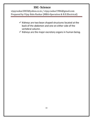 SSC- Science
vijayraskar2003@yahoo.co.in / vijay.raskar1986@gmail.com
Prepared by Vijay Balu Raskar (MBA-Operation & B.E.Electrical)


        Kidneys are two bean shaped structures located at the
         back of the abdomen and one on either side of the
         vertebral column.
        Kidneys are the major excretory organs in human being.




                                63
 
