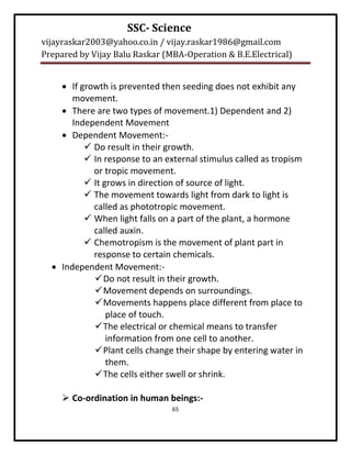 SSC- Science
vijayraskar2003@yahoo.co.in / vijay.raskar1986@gmail.com
Prepared by Vijay Balu Raskar (MBA-Operation & B.E.Electrical)


     If growth is prevented then seeding does not exhibit any
       movement.
     There are two types of movement.1) Dependent and 2)
       Independent Movement
     Dependent Movement:-
           Do result in their growth.
           In response to an external stimulus called as tropism
            or tropic movement.
           It grows in direction of source of light.
           The movement towards light from dark to light is
            called as phototropic movement.
           When light falls on a part of the plant, a hormone
            called auxin.
           Chemotropism is the movement of plant part in
            response to certain chemicals.
   Independent Movement:-
             Do not result in their growth.
             Movement depends on surroundings.
             Movements happens place different from place to
                place of touch.
             The electrical or chemical means to transfer
                information from one cell to another.
             Plant cells change their shape by entering water in
                them.
             The cells either swell or shrink.

      Co-ordination in human beings:-
                                65
 