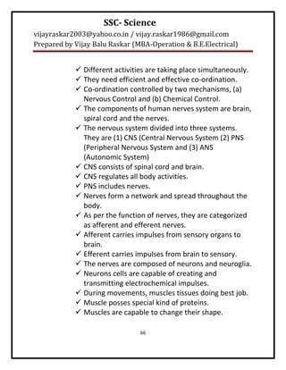 SSC- Science
vijayraskar2003@yahoo.co.in / vijay.raskar1986@gmail.com
Prepared by Vijay Balu Raskar (MBA-Operation & B.E.Electrical)


             Different activities are taking place simultaneously.
             They need efficient and effective co-ordination.
             Co-ordination controlled by two mechanisms, (a)
              Nervous Control and (b) Chemical Control.
             The components of human nerves system are brain,
              spiral cord and the nerves.
             The nervous system divided into three systems.
              They are (1) CNS (Central Nervous System (2) PNS
              (Peripheral Nervous System and (3) ANS
              (Autonomic System)
             CNS consists of spinal cord and brain.
             CNS regulates all body activities.
             PNS includes nerves.
             Nerves form a network and spread throughout the
              body.
             As per the function of nerves, they are categorized
              as afferent and efferent nerves.
             Afferent carries impulses from sensory organs to
              brain.
             Efferent carries impulses from brain to sensory.
             The nerves are composed of neurons and neuroglia.
             Neurons cells are capable of creating and
              transmitting electrochemical impulses.
             During movements, muscles tissues doing best job.
             Muscle posses special kind of proteins.
             Muscles are capable to change their shape.

                                66
 