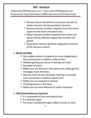 SSC- Science
vijayraskar2003@yahoo.co.in / vijay.raskar1986@gmail.com
Prepared by Vijay Balu Raskar (MBA-Operation & B.E.Electrical)


             Nervous tissue classified as 1) sensory neurons 2)
              motor neurons and 3) association neurons.
             Sensory neurons conduct impulses from the sense
              organs to the brain and spinal cord.
             Motor neurons conduct impulses from brain and
              spinal cord to effectors organs like muscles and
              glands.
             Association neurons perform integrative functions
              of the nervous system.

   RELEX ACTION:-
         Any sudden action in response to some happening in
          the environment is called as reflex action.
         Without getting any sense or feelings we react.
         Sensation of pains.
         Reflex arcs are formed in the spinal cord, although the
          massages reach the brain.
         Nervous from all over the body meeting in a bundle
          such connection is called as spinal cord.
         Reflex arcs are evolved in animals.
         Thinking process is bit slows.
         Reflex arcs to more efficient for quick responses.

   CNS (Central Nervous System)
        It is composed of brain and spinal cord.
        It is delicate organ.
        The brain is protected organ called cranium or skull.
                                67
 