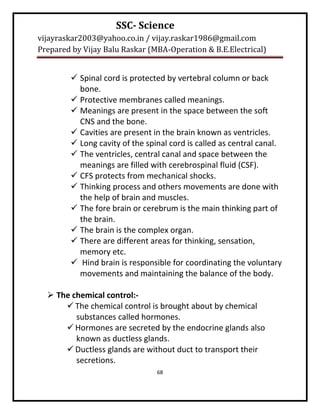 SSC- Science
vijayraskar2003@yahoo.co.in / vijay.raskar1986@gmail.com
Prepared by Vijay Balu Raskar (MBA-Operation & B.E.Electrical)


         Spinal cord is protected by vertebral column or back
          bone.
         Protective membranes called meanings.
         Meanings are present in the space between the soft
          CNS and the bone.
         Cavities are present in the brain known as ventricles.
         Long cavity of the spinal cord is called as central canal.
         The ventricles, central canal and space between the
          meanings are filled with cerebrospinal fluid (CSF).
         CFS protects from mechanical shocks.
         Thinking process and others movements are done with
          the help of brain and muscles.
         The fore brain or cerebrum is the main thinking part of
          the brain.
         The brain is the complex organ.
         There are different areas for thinking, sensation,
          memory etc.
         Hind brain is responsible for coordinating the voluntary
          movements and maintaining the balance of the body.

   The chemical control:-
       The chemical control is brought about by chemical
         substances called hormones.
       Hormones are secreted by the endocrine glands also
         known as ductless glands.
       Ductless glands are without duct to transport their
         secretions.
                                68
 