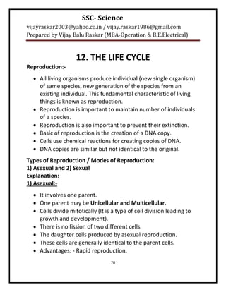 SSC- Science
vijayraskar2003@yahoo.co.in / vijay.raskar1986@gmail.com
Prepared by Vijay Balu Raskar (MBA-Operation & B.E.Electrical)


                    12. THE LIFE CYCLE
Reproduction:-
   All living organisms produce individual (new single organism)
    of same species, new generation of the species from an
    existing individual. This fundamental characteristic of living
    things is known as reproduction.
   Reproduction is important to maintain number of individuals
    of a species.
   Reproduction is also important to prevent their extinction.
   Basic of reproduction is the creation of a DNA copy.
   Cells use chemical reactions for creating copies of DNA.
   DNA copies are similar but not identical to the original.
Types of Reproduction / Modes of Reproduction:
1) Asexual and 2) Sexual
Explanation:
1) Asexual:-
   It involves one parent.
   One parent may be Unicellular and Multicellular.
   Cells divide mitotically (It is a type of cell division leading to
    growth and development).
   There is no fission of two different cells.
   The daughter cells produced by asexual reproduction.
   These cells are generally identical to the parent cells.
   Advantages: - Rapid reproduction.
                                   70
 