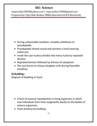 SSC- Science
vijayraskar2003@yahoo.co.in / vijay.raskar1986@gmail.com
Prepared by Vijay Balu Raskar (MBA-Operation & B.E.Electrical)




   During unfavorable condition, amoeba withdraws its
    pseudopodia.
   Psuedopodia almost round and secretes a hard covering
    called cyst.
   Inside the cyst nucleus divides into many nuclei by repeated
    division.
   Repeated division followed by division of cytoplasm.
   The cyst bursts to release daughter cells during favorable
    condition.
3) Budding:-
Diagram of Budding in Yeast




   A form of asexual reproduction in living organisms in which
    new individuals form from outgrowths (buds) on the bodies of
    mature organisms.
   Yeast produce by budding.
                                72
 