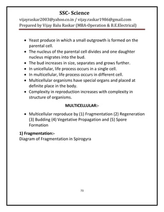 SSC- Science
vijayraskar2003@yahoo.co.in / vijay.raskar1986@gmail.com
Prepared by Vijay Balu Raskar (MBA-Operation & B.E.Electrical)


   Yeast produce in which a small outgrowth is formed on the
    parental cell.
   The nucleus of the parental cell divides and one daughter
    nucleus migrates into the bud.
   The bud increases in size, separates and grows further.
   In unicellular, life process occurs in a single cell.
   In multicellular, life process occurs in different cell.
   Multicellular organisms have special organs and placed at
    definite place in the body.
   Complexity in reproduction increases with complexity in
    structure of organisms.
                        MULTICELLULAR:-
   Multicellular reproduce by (1) Fragmentation (2) Regeneration
    (3) Budding (4) Vegetative Propagation and (5) Spore
    Formation
1) Fragmentation:-
Diagram of Fragmentation in Spirogyra




                                73
 