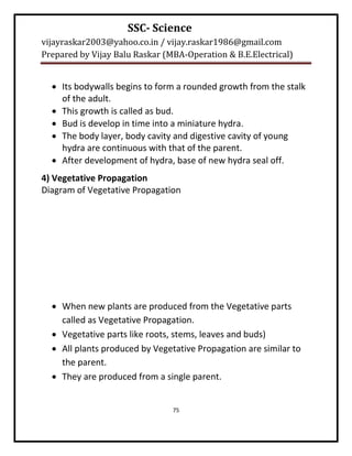 SSC- Science
vijayraskar2003@yahoo.co.in / vijay.raskar1986@gmail.com
Prepared by Vijay Balu Raskar (MBA-Operation & B.E.Electrical)


   Its bodywalls begins to form a rounded growth from the stalk
    of the adult.
   This growth is called as bud.
   Bud is develop in time into a miniature hydra.
   The body layer, body cavity and digestive cavity of young
    hydra are continuous with that of the parent.
   After development of hydra, base of new hydra seal off.
4) Vegetative Propagation
Diagram of Vegetative Propagation




   When new plants are produced from the Vegetative parts
    called as Vegetative Propagation.
   Vegetative parts like roots, stems, leaves and buds)
   All plants produced by Vegetative Propagation are similar to
    the parent.
   They are produced from a single parent.


                                75
 