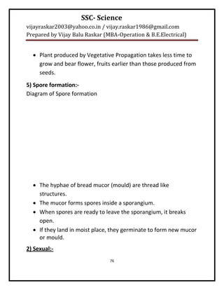 SSC- Science
vijayraskar2003@yahoo.co.in / vijay.raskar1986@gmail.com
Prepared by Vijay Balu Raskar (MBA-Operation & B.E.Electrical)


   Plant produced by Vegetative Propagation takes less time to
    grow and bear flower, fruits earlier than those produced from
    seeds.
5) Spore formation:-
Diagram of Spore formation




   The hyphae of bread mucor (mould) are thread like
    structures.
   The mucor forms spores inside a sporangium.
   When spores are ready to leave the sporangium, it breaks
    open.
   If they land in moist place, they germinate to form new mucor
    or mould.
2) Sexual:-
                                76
 