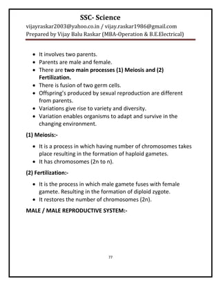 SSC- Science
vijayraskar2003@yahoo.co.in / vijay.raskar1986@gmail.com
Prepared by Vijay Balu Raskar (MBA-Operation & B.E.Electrical)


   It involves two parents.
   Parents are male and female.
   There are two main processes (1) Meiosis and (2)
    Fertilization.
   There is fusion of two germ cells.
   Offspring’s produced by sexual reproduction are different
    from parents.
   Variations give rise to variety and diversity.
   Variation enables organisms to adapt and survive in the
    changing environment.
(1) Meiosis:-
   It is a process in which having number of chromosomes takes
    place resulting in the formation of haploid gametes.
   It has chromosomes (2n to n).
(2) Fertilization:-
   It is the process in which male gamete fuses with female
    gamete. Resulting in the formation of diploid zygote.
   It restores the number of chromosomes (2n).
MALE / MALE REPRODUCTIVE SYSTEM:-




                                77
 