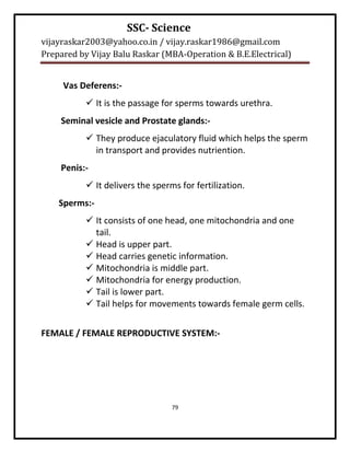 SSC- Science
vijayraskar2003@yahoo.co.in / vijay.raskar1986@gmail.com
Prepared by Vijay Balu Raskar (MBA-Operation & B.E.Electrical)


     Vas Deferens:-
            It is the passage for sperms towards urethra.
    Seminal vesicle and Prostate glands:-
            They produce ejaculatory fluid which helps the sperm
             in transport and provides nutriention.
    Penis:-
            It delivers the sperms for fertilization.
    Sperms:-
            It consists of one head, one mitochondria and one
             tail.
            Head is upper part.
            Head carries genetic information.
            Mitochondria is middle part.
            Mitochondria for energy production.
            Tail is lower part.
            Tail helps for movements towards female germ cells.


FEMALE / FEMALE REPRODUCTIVE SYSTEM:-




                                  79
 