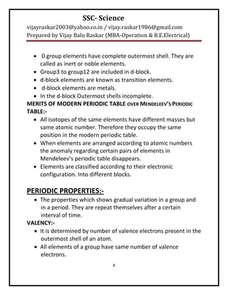 SSC- Science
vijayraskar2003@yahoo.co.in / vijay.raskar1986@gmail.com
Prepared by Vijay Balu Raskar (MBA-Operation & B.E.Electrical)


   0 group elements have complete outermost shell. They are
    called as inert or noble elements.
   Group3 to group12 are included in d-block.
   d-block elements are known as transition elements.
   d-block elements are metals.
   In the d-block Outermost shells incomplete.
MERITS OF MODERN PERIODIC TABLE OVER MENDELEEV’S PERIODIC
TABLE:-
   All isotopes of the same elements have different masses but
    same atomic number. Therefore they occupy the same
    position in the modern periodic table.
   When elements are arranged according to atomic numbers
    the anomaly regarding certain pairs of elements in
    Mendeleev’s periodic table disappears.
   Elements are classified according to their electronic
    configuration. Into different blocks.

PERIODIC PROPERTIES:-
   The properties which shows gradual variation in a group and
    in a period. They are repeat themselves after a certain
    interval of time.
VALENCY:-
   It is determined by number of valence electrons present in the
    outermost shell of an atom.
   All elements of a group have same number of valence
    electrons.
                                8
 