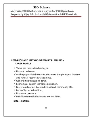SSC- Science
vijayraskar2003@yahoo.co.in / vijay.raskar1986@gmail.com
Prepared by Vijay Balu Raskar (MBA-Operation & B.E.Electrical)




NEEDS FOR AND METHOD OF FAMILY PLANNING:-
   LARGE FAMILY
   There are many disadvantages.
   Finance problems.
   As the population increases, decreases the per capita income
    and natural recourses takes place.
   General health is going down.
   Economical burden increases on nation.
   Large family affect both individual and community life.
   Lack of better education.
   Economic pressure.
   Insufficient medical care and low nutrition.
  SMALL FAMILY

                                83
 