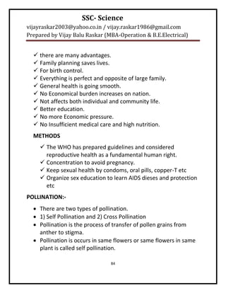 SSC- Science
vijayraskar2003@yahoo.co.in / vijay.raskar1986@gmail.com
Prepared by Vijay Balu Raskar (MBA-Operation & B.E.Electrical)


   there are many advantages.
   Family planning saves lives.
   For birth control.
   Everything is perfect and opposite of large family.
   General health is going smooth.
   No Economical burden increases on nation.
   Not affects both individual and community life.
   Better education.
   No more Economic pressure.
   No Insufficient medical care and high nutrition.
  METHODS
      The WHO has prepared guidelines and considered
       reproductive health as a fundamental human right.
      Concentration to avoid pregnancy.
      Keep sexual health by condoms, oral pills, copper-T etc
      Organize sex education to learn AIDS dieses and protection
       etc
POLLINATION:-
   There are two types of pollination.
   1) Self Pollination and 2) Cross Pollination
   Pollination is the process of transfer of pollen grains from
    anther to stigma.
   Pollination is occurs in same flowers or same flowers in same
    plant is called self pollination.

                                84
 