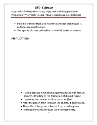 SSC- Science
vijayraskar2003@yahoo.co.in / vijay.raskar1986@gmail.com
Prepared by Vijay Balu Raskar (MBA-Operation & B.E.Electrical)


   Pollen is transfer from one flower to another plan flower is
    called as cross pollination.
   The agents of cross pollinations are wind, water or animals.


FERTILIZATION:-




         It is the process in which male gamete fuses with female
           gamete. Resulting in the formation of diploid zygote.
         It restores the number of chromosomes (2n).
         After the pollen grain lands on the stigma, it germinates.
         The pollen tube grows tube out from a pollen grain.
         Pollen grain travels through style to reach ovary.
                                 85
 