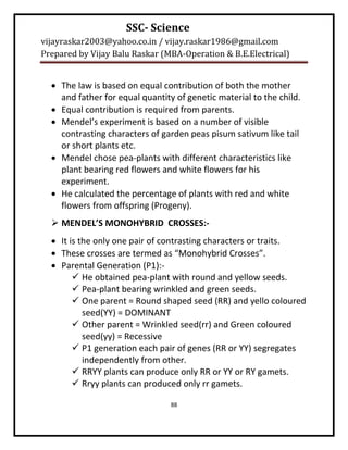 SSC- Science
vijayraskar2003@yahoo.co.in / vijay.raskar1986@gmail.com
Prepared by Vijay Balu Raskar (MBA-Operation & B.E.Electrical)


   The law is based on equal contribution of both the mother
    and father for equal quantity of genetic material to the child.
   Equal contribution is required from parents.
   Mendel’s experiment is based on a number of visible
    contrasting characters of garden peas pisum sativum like tail
    or short plants etc.
   Mendel chose pea-plants with different characteristics like
    plant bearing red flowers and white flowers for his
    experiment.
   He calculated the percentage of plants with red and white
    flowers from offspring (Progeny).
   MENDEL’S MONOHYBRID CROSSES:-
   It is the only one pair of contrasting characters or traits.
   These crosses are termed as “Monohybrid Crosses”.
   Parental Generation (P1):-
         He obtained pea-plant with round and yellow seeds.
         Pea-plant bearing wrinkled and green seeds.
         One parent = Round shaped seed (RR) and yello coloured
           seed(YY) = DOMINANT
         Other parent = Wrinkled seed(rr) and Green coloured
           seed(yy) = Recessive
         P1 generation each pair of genes (RR or YY) segregates
           independently from other.
         RRYY plants can produce only RR or YY or RY gamets.
         Rryy plants can produced only rr gamets.

                                 88
 