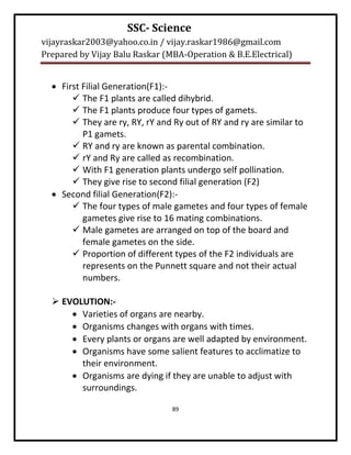 SSC- Science
vijayraskar2003@yahoo.co.in / vijay.raskar1986@gmail.com
Prepared by Vijay Balu Raskar (MBA-Operation & B.E.Electrical)


   First Filial Generation(F1):-
        The F1 plants are called dihybrid.
        The F1 plants produce four types of gamets.
        They are ry, RY, rY and Ry out of RY and ry are similar to
          P1 gamets.
        RY and ry are known as parental combination.
        rY and Ry are called as recombination.
        With F1 generation plants undergo self pollination.
        They give rise to second filial generation (F2)
   Second filial Generation(F2):-
        The four types of male gametes and four types of female
          gametes give rise to 16 mating combinations.
        Male gametes are arranged on top of the board and
          female gametes on the side.
        Proportion of different types of the F2 individuals are
          represents on the Punnett square and not their actual
          numbers.

   EVOLUTION:-
       Varieties of organs are nearby.
       Organisms changes with organs with times.
       Every plants or organs are well adapted by environment.
       Organisms have some salient features to acclimatize to
        their environment.
       Organisms are dying if they are unable to adjust with
        surroundings.

                                89
 