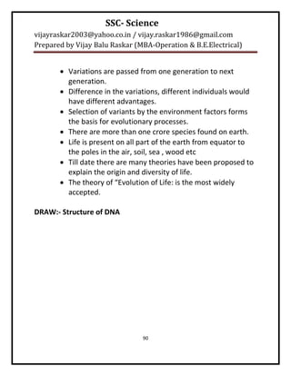 SSC- Science
vijayraskar2003@yahoo.co.in / vijay.raskar1986@gmail.com
Prepared by Vijay Balu Raskar (MBA-Operation & B.E.Electrical)


        Variations are passed from one generation to next
         generation.
        Difference in the variations, different individuals would
         have different advantages.
        Selection of variants by the environment factors forms
         the basis for evolutionary processes.
        There are more than one crore species found on earth.
        Life is present on all part of the earth from equator to
         the poles in the air, soil, sea , wood etc
        Till date there are many theories have been proposed to
         explain the origin and diversity of life.
        The theory of “Evolution of Life: is the most widely
         accepted.

DRAW:- Structure of DNA




                                90
 