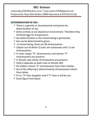 SSC- Science
vijayraskar2003@yahoo.co.in / vijay.raskar1986@gmail.com
Prepared by Vijay Balu Raskar (MBA-Operation & B.E.Electrical)


DETERMINATION OF SEX:-
   There is a genetic or chromosomal mechanism for
    determination of sex.
   Some animals se are depend on environment. Therefore they
    fertilized eggs for temperature.
   Sex determination in the human being is genetically.
   Sex can be determined by genes.
   In human being, there are 46 chromosomes.
   23pairs out of which 22 pairs are autosomes and 1 is sex
    chromosomes.
   In male, longer “X” chromosomes and shorter “Y”
    chromosomes are presents.
   In female, two similar chromosomes are presents.
   Child is depends on both male or female 50%
   All children inherit “X” chromosomes from their mother.
   Sex of the offspring is determined by chromosomes inherit
    from father.
   If it is “X” then daughter and if “Y” then it will be son.
   Draw figure from book:-




                                91
 