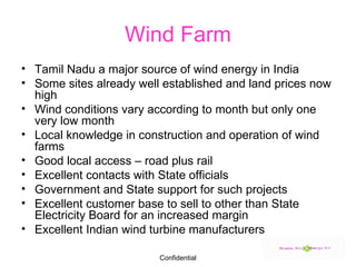 Wind Farm Tamil Nadu a major source of wind energy in India Some sites already well established and land prices now high Wind conditions vary according to month but only one very low month Local knowledge in construction and operation of wind farms Good local access – road plus rail Excellent contacts with State officials Government and State support for such projects Excellent customer base to sell to other than State Electricity Board for an increased margin Excellent Indian wind turbine manufacturers 