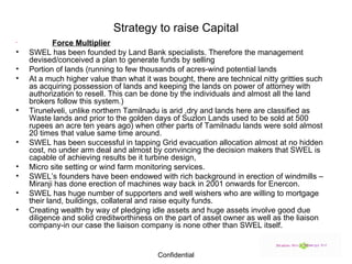 Strategy to raise Capital   Force Multiplier SWEL has been founded by Land Bank specialists. Therefore the management devised/conceived a plan to generate funds by selling  Portion of lands (running to few thousands of acres-wind potential lands  At a much higher value than what it was bought, there are technical nitty gritties such as acquiring possession of lands and keeping the lands on power of attorney with authorization to resell. This can be done by the individuals and almost all the land brokers follow this system.) Tirunelveli, unlike northern Tamilnadu is arid ,dry and lands here are classified as Waste lands and prior to the golden days of Suzlon Lands used to be sold at 500 rupees an acre ten years ago) when other parts of Tamilnadu lands were sold almost 20 times that value same time around. SWEL has been successful in tapping Grid evacuation allocation almost at no hidden cost, no under arm deal and almost by convincing the decision makers that SWEL is capable of achieving results be it turbine design, Micro site setting or wind farm monitoring services. SWEL’s founders have been endowed with rich background in erection of windmills –Miranji has done erection of machines way back in 2001 onwards for Enercon. SWEL has huge number of supporters and well wishers who are willing to mortgage their land, buildings, collateral and raise equity funds. Creating wealth by way of pledging idle assets and huge assets involve good due diligence and solid creditworthiness on the part of asset owner as well as the liaison company-in our case the liaison company is none other than SWEL itself. 