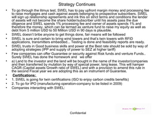 Strategy Continues To go through the litmus test, SWEL has to pay upfront margin money and processing fee to raise mortgages and cash against assets belonging to prospective subscribers. SWEL will sign up relationship agreements and ink this on strict terms and conditions the lender of assets will not become the share holder/subscriber until his assets pass the due diligence and SWEL spends 1% processing fee and owner of assets spends 1% and therefore the money, which can be termed as venture fund to raise my equity as well as debt from 5 million USD to 50 Million USD in 90 days is plausible. SWEL doesn’t bribe anyone to get things done, fair means will be followed SWEL is sure and certain to bring wind towers and that’s twin towers with RFID applications, transmitters embedded... Testing is done and feasibility reports are ready. SWEL trusts in Good business skills and power at the Best rate should be sold by way of adopting strategies (IPP and supply of power to SEZ at higher tariff) Few companies can offer Guarantee or security against Risk funds and venture Funds.. Surely SWEL has done the homework and  we offer a) Land to the investor and the land will be bought in the name of the investor/companies and then transferred by mutation by way of special power, long lease. This will hamper CAGR (Capital assets Growth ratio of SWEL) and with a provision to amend this rule in the second Fiscal year we are adopting this as an instrument of Guarantee. Certifications:  1. SWEL is going for twin certifications (ISO to enjoy carbon credits benefits) 2. To go for IPO (manufacturing operation-company to be listed in 2009) Companies interacting with SWEL: 