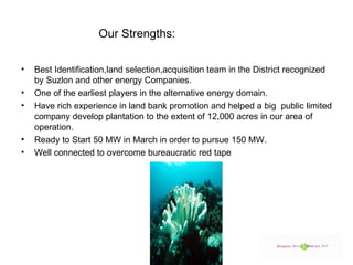 Our Strengths:  Best Identification,land selection,acquisition team in the District recognized by Suzlon and other energy Companies. One of the earliest players in the alternative energy domain. Have rich experience in land bank promotion and helped a big  public limited company develop plantation to the extent of 12,000 acres in our area of operation. Ready to Start 50 MW in March in order to pursue 150 MW. Well connected to overcome bureaucratic red tape 