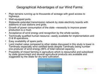 Geographical Advantages of our Wind Farms Plain terrains running up to thousands of acreage with good access to highways. Well equipped ports.  Statewide extended transmission network by state electricity boards with additions of sub stations and grids. Growth of power consumption of the state –necessity to improve power production is a must. Acceptance of wind energy and recognition by the whole society. Technically qualified human resource –easily available for implementation and O & M operations. Easy availability of spare parts. Land market value compared to other states discussed in this study is lower in Tamilnadu especially wind certified lands despite Tamilnadu being number one producer of wind energy.(95% of total national capacity) Possibility of mixed farming in agriculture which is resourceful and subsidized by state government and several agricultural products are available and suggested by the State for dry land cultivation. 