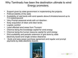 Why Tamilnadu has been the destination ultimate to wind Energy promoters. Support given by state government in implementing the projects. Political stability of the state Availability of vast lands with wind speeds above 6.4meters/second up to 7.5 meters/second  Very Prompt seasonal winds with uni direction. Easy acquisition of clean and clear lands. Logistic comfort Least affected wind areas from Tsunami  Chennai being the knowledge capital for wind energy Chennai being the human resource capital for wind energy Grid availability and periodic extension of grid done by state  electricity board and single window clearance  Quick and easy power purchase agreement and regular and prompt payments by state electricity boards. 