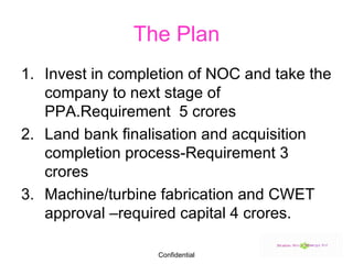 The Plan Invest in completion of NOC and take the company to next stage of PPA.Requirement  5 crores Land bank finalisation and acquisition completion process-Requirement 3 crores Machine/turbine fabrication and CWET approval –required capital 4 crores. 