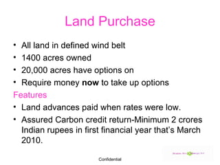 Land Purchase All land in defined wind belt 1400 acres owned 20,000 acres have options on Require money  now  to take up options Features Land advances paid when rates were low. Assured Carbon credit return-Minimum 2 crores Indian rupees in first financial year that’s March 2010. 