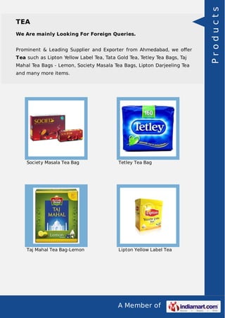 A Member of
TEA
We Are mainly Looking For Foreign Queries.
Prominent & Leading Supplier and Exporter from Ahmedabad, we oﬀer
Tea such as Lipton Yellow Label Tea, Tata Gold Tea, Tetley Tea Bags, Taj
Mahal Tea Bags - Lemon, Society Masala Tea Bags, Lipton Darjeeling Tea
and many more items.
Society Masala Tea Bag Tetley Tea Bag
Taj Mahal Tea Bag-Lemon Lipton Yellow Label Tea
Products
 
