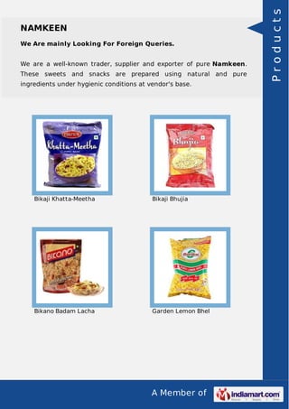 A Member of
NAMKEEN
We Are mainly Looking For Foreign Queries.
We are a well-known trader, supplier and exporter of pure Namkeen.
These sweets and snacks are prepared using natural and pure
ingredients under hygienic conditions at vendor's base.
Bikaji Khatta-Meetha Bikaji Bhujia
Bikano Badam Lacha Garden Lemon Bhel
Products
 