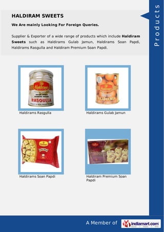 A Member of
HALDIRAM SWEETS
We Are mainly Looking For Foreign Queries.
Supplier & Exporter of a wide range of products which include Haldiram
Sweets such as Haldirams Gulab Jamun, Haldirams Soan Papdi,
Haldirams Rasgulla and Haldiram Premium Soan Papdi.
Haldirams Rasgulla Haldirams Gulab Jamun
Haldirams Soan Papdi Haldiram Premium Soan
Papdi
Products
 