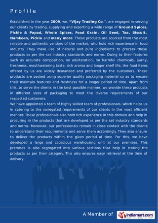 A Member of
P r o f i l e
Established in the year 2009, we, “Vijay Trading Co .”, are engaged in serving
our clients by trading, supplying and exporting a wide range of Ground Spices,
Pickle & Papad, Whole Spices, Food Grain, Oil Seed, Tea, Biscuit,
Namkeen, Pickle and many more. These products are sourced from the most
reliable and authentic vendors of the market, who hold rich experience in food
industry. They make use of natural and pure ingredients to process these
products as per the set industry standards and norms. Owing to their features
such as accurate composition, no adulteration, no harmful chemicals, purity,
freshness, mouthwatering taste, rich aroma and longer shelf life, the food items
oﬀered by us are widely demanded and preferred by the customers. These
products are packed using superior quality packaging material so as to ensure
their maintain features and freshness for a longer period of time. Apart from
this, to serve the clients in the best possible manner, we provide these products
in diﬀerent sizes of packaging to meet the diverse requirements of our
respected customers.
We have appointed a team of highly skilled team of professionals, which helps us
in catering to the variegated requirements of our clients in the most eﬃcient
manner. These professionals also hold rich experience in this domain and help in
procuring in the products that are developed as per the set industry standards
and norms. Moreover, our professionals remain in close contact with the clients
to understand their requirements and serve them accordingly. They also ensure
to deliver the products within the given period of time. For this, we have
developed a large and capacious warehousing unit at our premises. This
premises is also segregated into various sections that help in storing the
products as per their category. This also ensures easy retrieval at the time of
delivery.
 