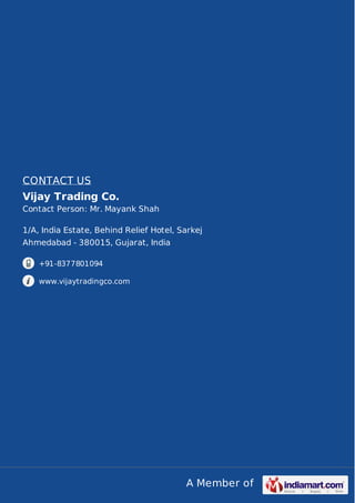A Member of
CONTACT US
Vijay Trading Co.
Contact Person: Mr. Mayank Shah
1/A, India Estate, Behind Relief Hotel, Sarkej
Ahmedabad - 380015, Gujarat, India
+91-8377801094
www.vijaytradingco.com
 