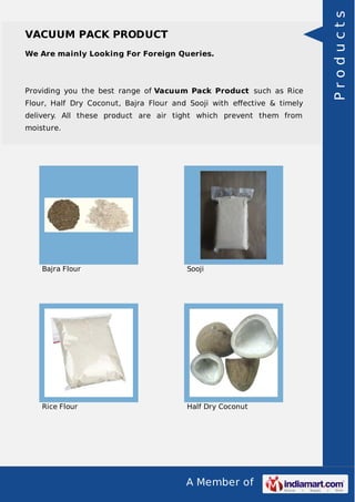 A Member of
VACUUM PACK PRODUCT
We Are mainly Looking For Foreign Queries.
Providing you the best range of Vacuum Pack Product such as Rice
Flour, Half Dry Coconut, Bajra Flour and Sooji with eﬀective & timely
delivery. All these product are air tight which prevent them from
moisture.
Bajra Flour Sooji
Rice Flour Half Dry Coconut
Products
 