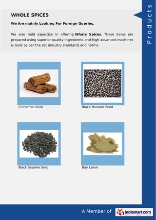 A Member of
WHOLE SPICES
We Are mainly Looking For Foreign Queries.
We also hold expertise in oﬀering Whole Spices. These items are
prepared using superior quality ingredients and high advanced machines
& tools as per the set industry standards and norms.
Cinnamon Stick Black Mustard Seed
Black Sesame Seed Bay Leave
Products
 